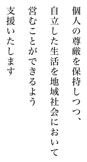 個人の尊厳を保持しつつ、自立した生活を地域社会において営むことができるよう支援いたします